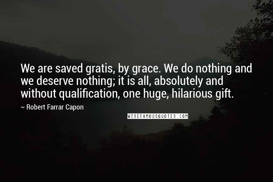 Robert Farrar Capon Quotes: We are saved gratis, by grace. We do nothing and we deserve nothing; it is all, absolutely and without qualification, one huge, hilarious gift.