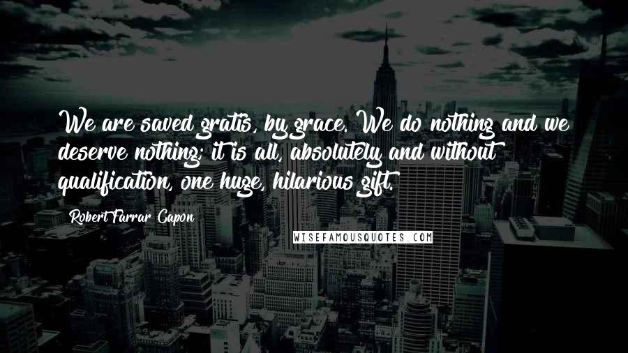Robert Farrar Capon Quotes: We are saved gratis, by grace. We do nothing and we deserve nothing; it is all, absolutely and without qualification, one huge, hilarious gift.