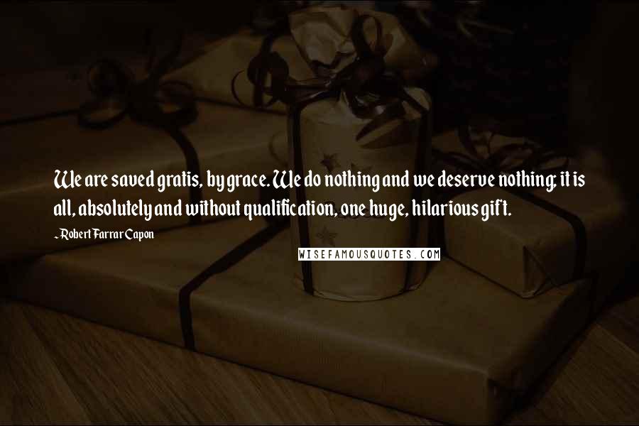 Robert Farrar Capon Quotes: We are saved gratis, by grace. We do nothing and we deserve nothing; it is all, absolutely and without qualification, one huge, hilarious gift.