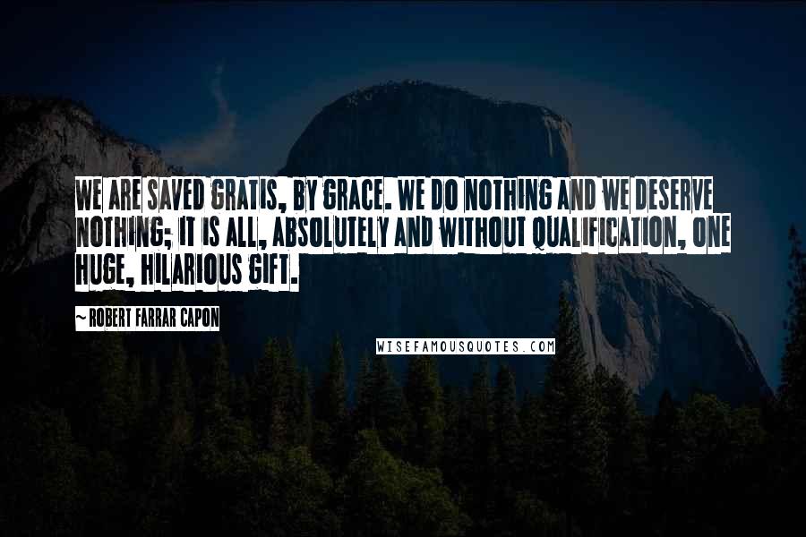 Robert Farrar Capon Quotes: We are saved gratis, by grace. We do nothing and we deserve nothing; it is all, absolutely and without qualification, one huge, hilarious gift.