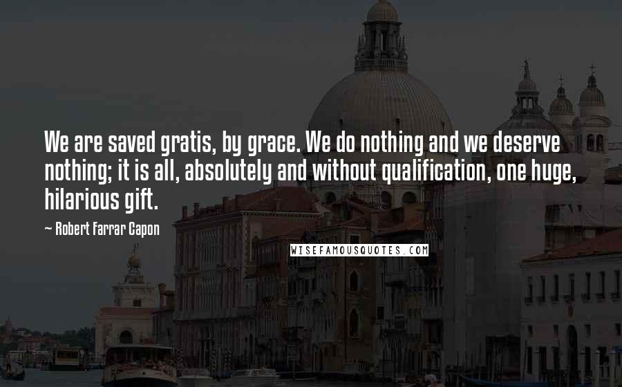 Robert Farrar Capon Quotes: We are saved gratis, by grace. We do nothing and we deserve nothing; it is all, absolutely and without qualification, one huge, hilarious gift.