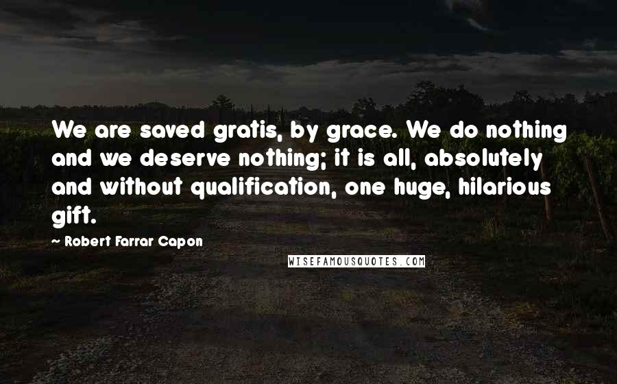 Robert Farrar Capon Quotes: We are saved gratis, by grace. We do nothing and we deserve nothing; it is all, absolutely and without qualification, one huge, hilarious gift.