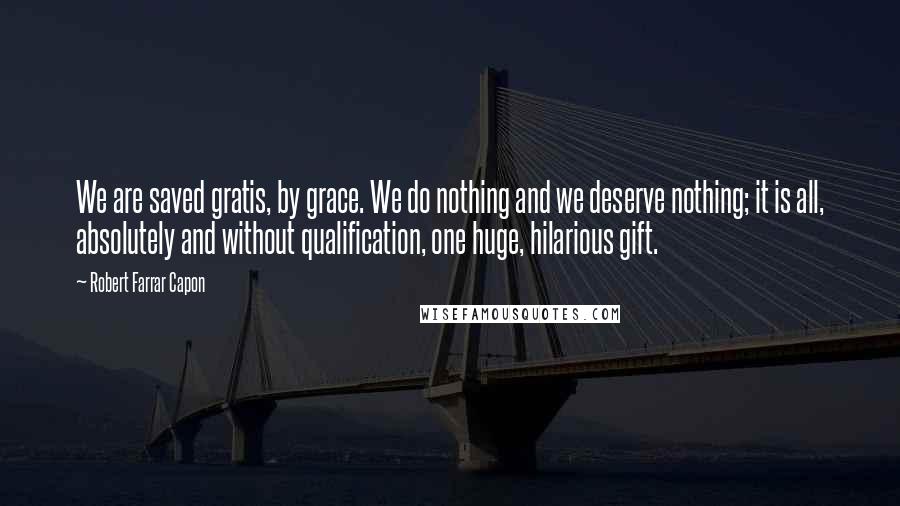 Robert Farrar Capon Quotes: We are saved gratis, by grace. We do nothing and we deserve nothing; it is all, absolutely and without qualification, one huge, hilarious gift.