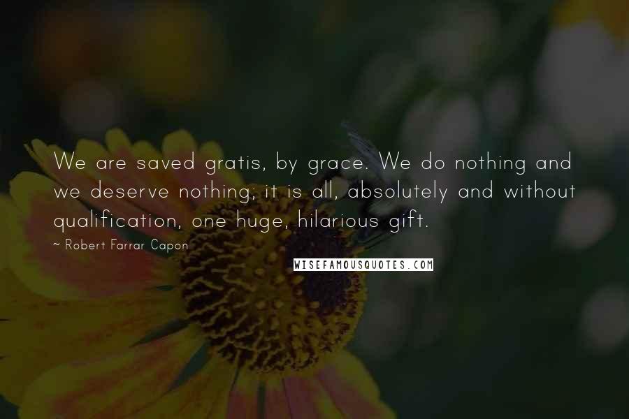 Robert Farrar Capon Quotes: We are saved gratis, by grace. We do nothing and we deserve nothing; it is all, absolutely and without qualification, one huge, hilarious gift.