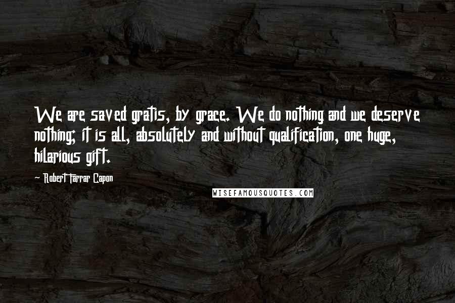 Robert Farrar Capon Quotes: We are saved gratis, by grace. We do nothing and we deserve nothing; it is all, absolutely and without qualification, one huge, hilarious gift.