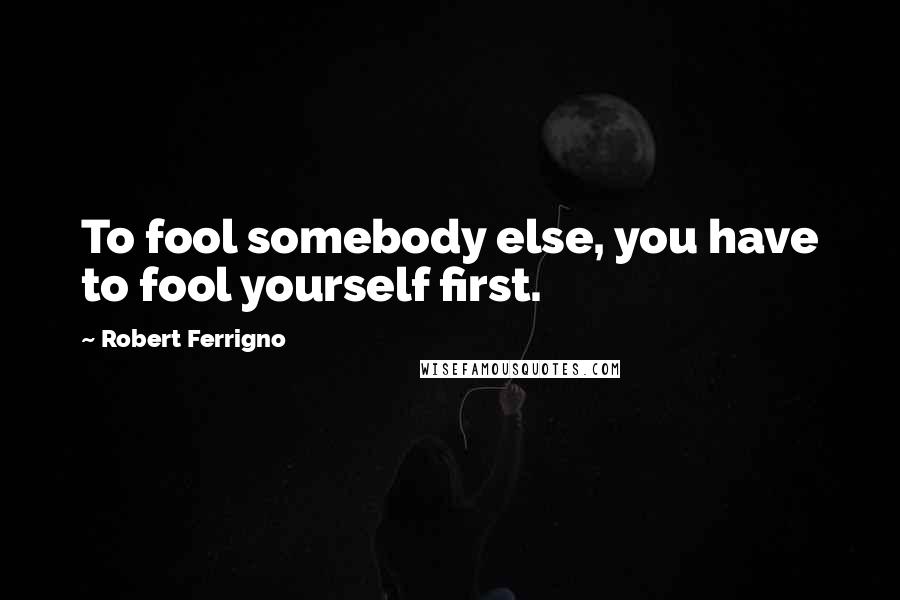 Robert Ferrigno Quotes: To fool somebody else, you have to fool yourself first.