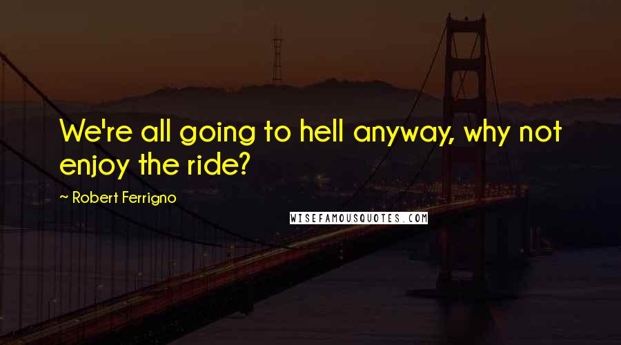 Robert Ferrigno Quotes: We're all going to hell anyway, why not enjoy the ride?
