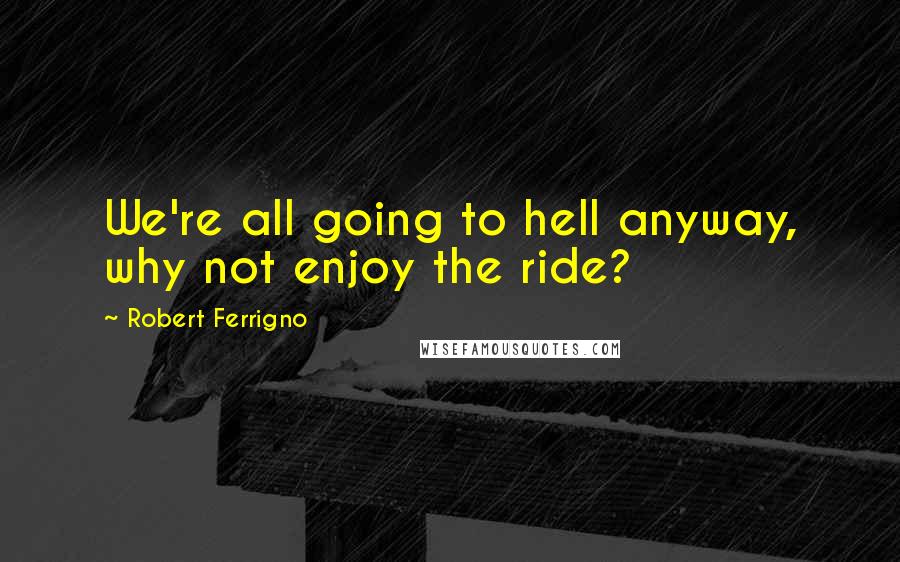 Robert Ferrigno Quotes: We're all going to hell anyway, why not enjoy the ride?