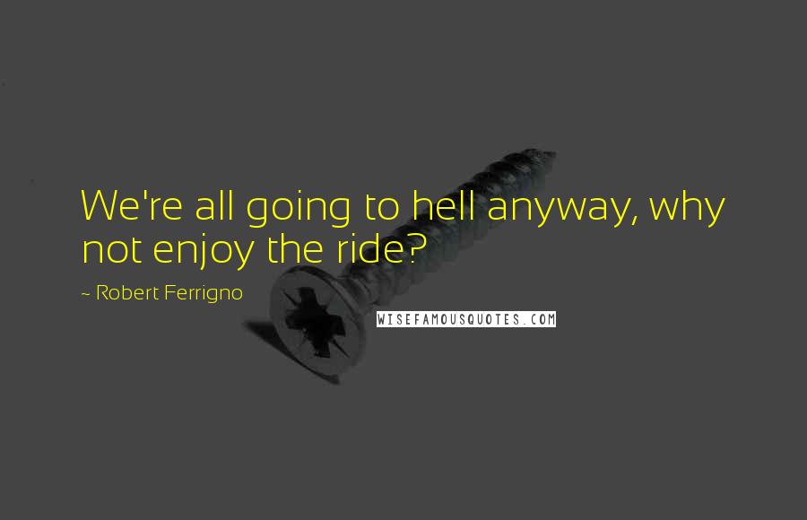 Robert Ferrigno Quotes: We're all going to hell anyway, why not enjoy the ride?