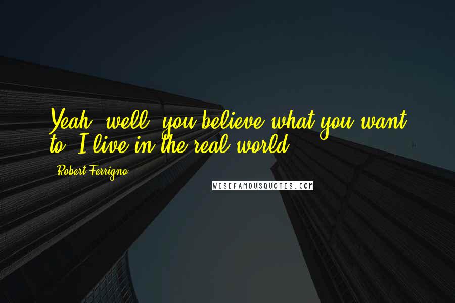 Robert Ferrigno Quotes: Yeah, well, you believe what you want to. I live in the real world.