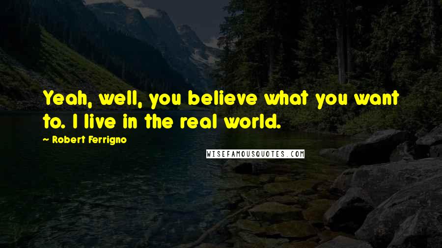 Robert Ferrigno Quotes: Yeah, well, you believe what you want to. I live in the real world.