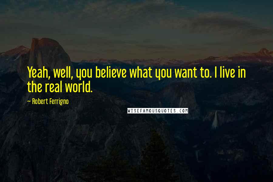 Robert Ferrigno Quotes: Yeah, well, you believe what you want to. I live in the real world.