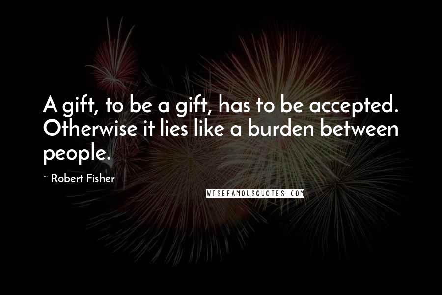 Robert Fisher Quotes: A gift, to be a gift, has to be accepted. Otherwise it lies like a burden between people.