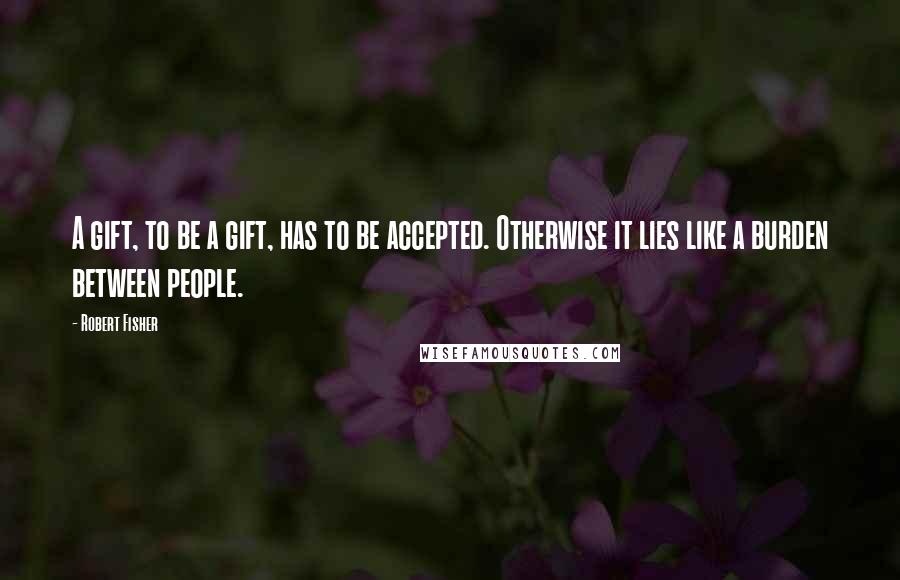 Robert Fisher Quotes: A gift, to be a gift, has to be accepted. Otherwise it lies like a burden between people.