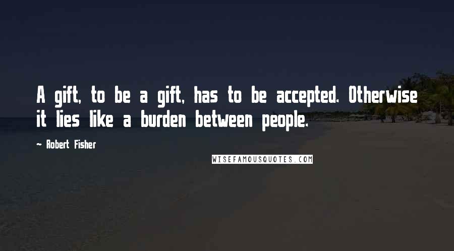 Robert Fisher Quotes: A gift, to be a gift, has to be accepted. Otherwise it lies like a burden between people.