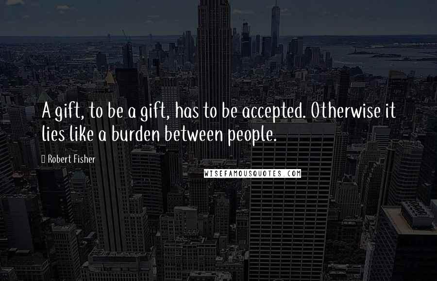 Robert Fisher Quotes: A gift, to be a gift, has to be accepted. Otherwise it lies like a burden between people.