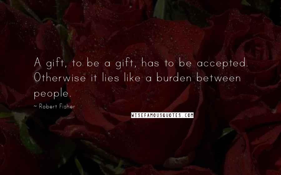 Robert Fisher Quotes: A gift, to be a gift, has to be accepted. Otherwise it lies like a burden between people.