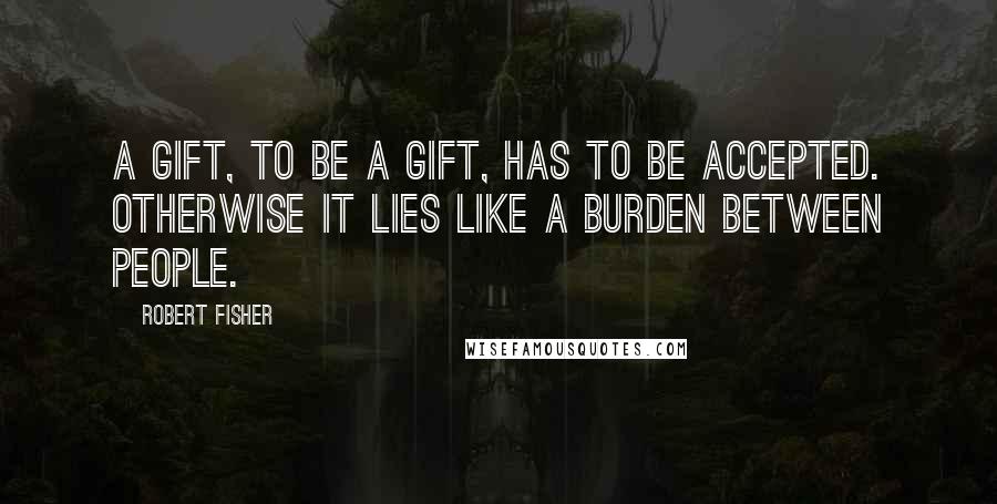 Robert Fisher Quotes: A gift, to be a gift, has to be accepted. Otherwise it lies like a burden between people.