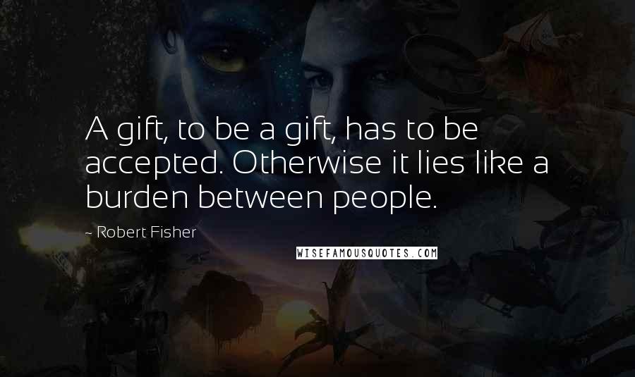 Robert Fisher Quotes: A gift, to be a gift, has to be accepted. Otherwise it lies like a burden between people.