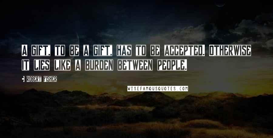 Robert Fisher Quotes: A gift, to be a gift, has to be accepted. Otherwise it lies like a burden between people.
