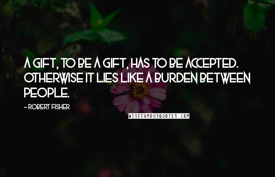 Robert Fisher Quotes: A gift, to be a gift, has to be accepted. Otherwise it lies like a burden between people.
