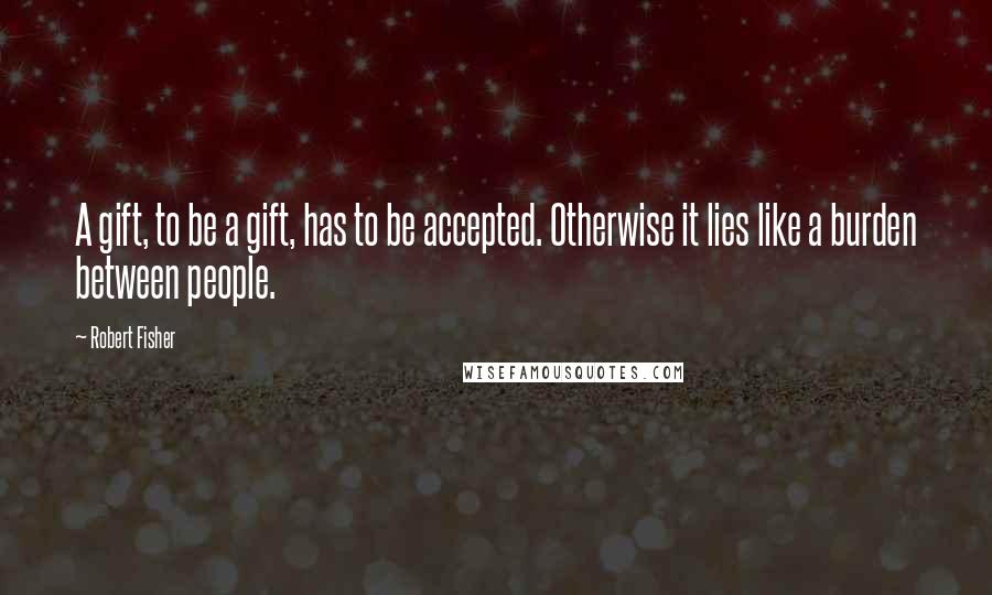 Robert Fisher Quotes: A gift, to be a gift, has to be accepted. Otherwise it lies like a burden between people.