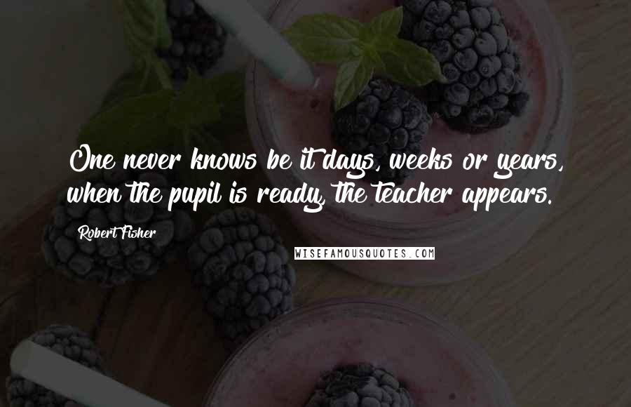 Robert Fisher Quotes: One never knows be it days, weeks or years, when the pupil is ready, the teacher appears.