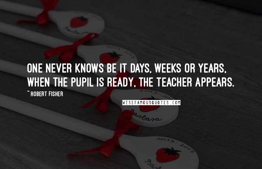 Robert Fisher Quotes: One never knows be it days, weeks or years, when the pupil is ready, the teacher appears.