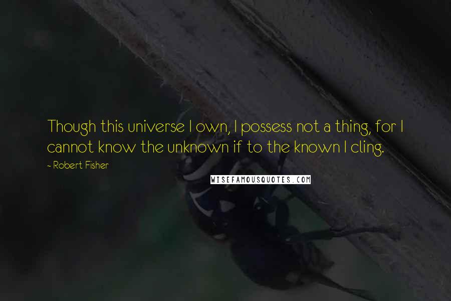 Robert Fisher Quotes: Though this universe I own, I possess not a thing, for I cannot know the unknown if to the known I cling.