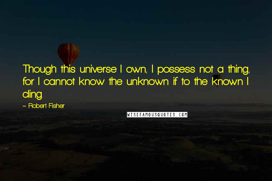 Robert Fisher Quotes: Though this universe I own, I possess not a thing, for I cannot know the unknown if to the known I cling.