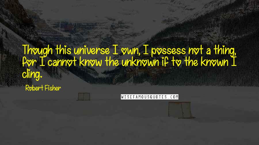 Robert Fisher Quotes: Though this universe I own, I possess not a thing, for I cannot know the unknown if to the known I cling.