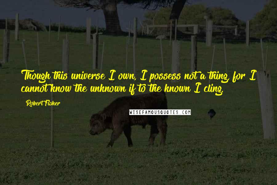 Robert Fisher Quotes: Though this universe I own, I possess not a thing, for I cannot know the unknown if to the known I cling.