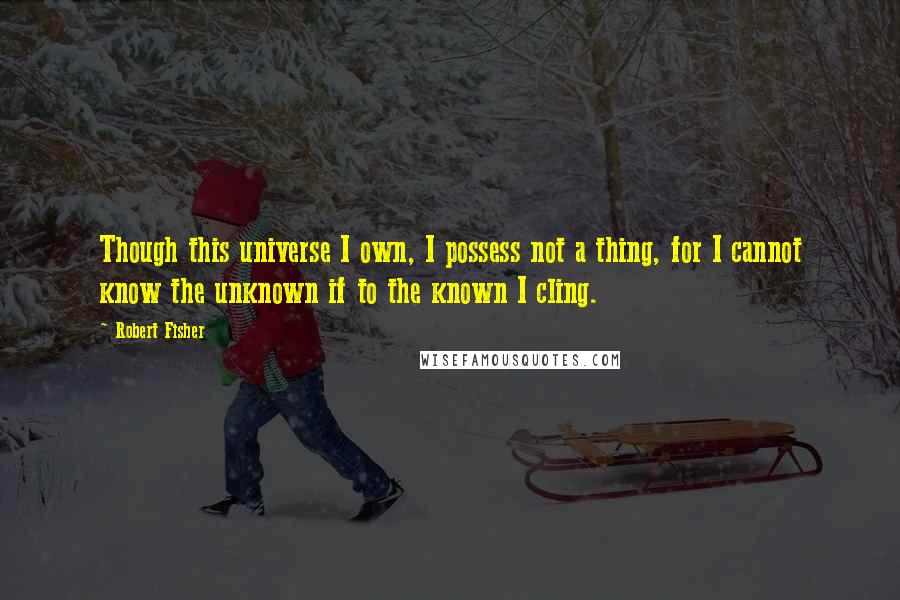 Robert Fisher Quotes: Though this universe I own, I possess not a thing, for I cannot know the unknown if to the known I cling.