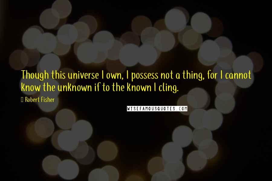 Robert Fisher Quotes: Though this universe I own, I possess not a thing, for I cannot know the unknown if to the known I cling.