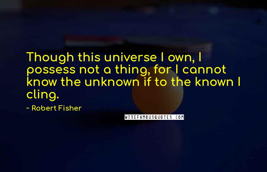 Robert Fisher Quotes: Though this universe I own, I possess not a thing, for I cannot know the unknown if to the known I cling.