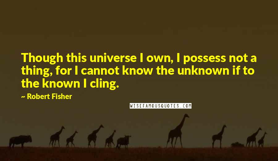 Robert Fisher Quotes: Though this universe I own, I possess not a thing, for I cannot know the unknown if to the known I cling.