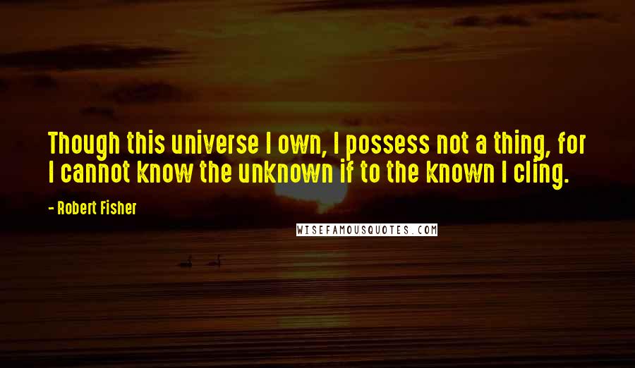 Robert Fisher Quotes: Though this universe I own, I possess not a thing, for I cannot know the unknown if to the known I cling.