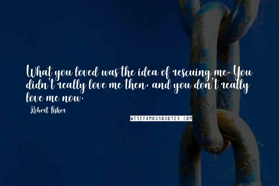 Robert Fisher Quotes: What you loved was the idea of rescuing me. You didn't really love me then, and you don't really love me now.