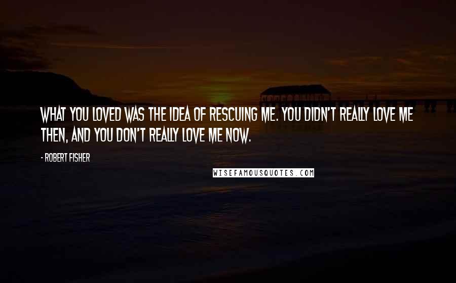 Robert Fisher Quotes: What you loved was the idea of rescuing me. You didn't really love me then, and you don't really love me now.