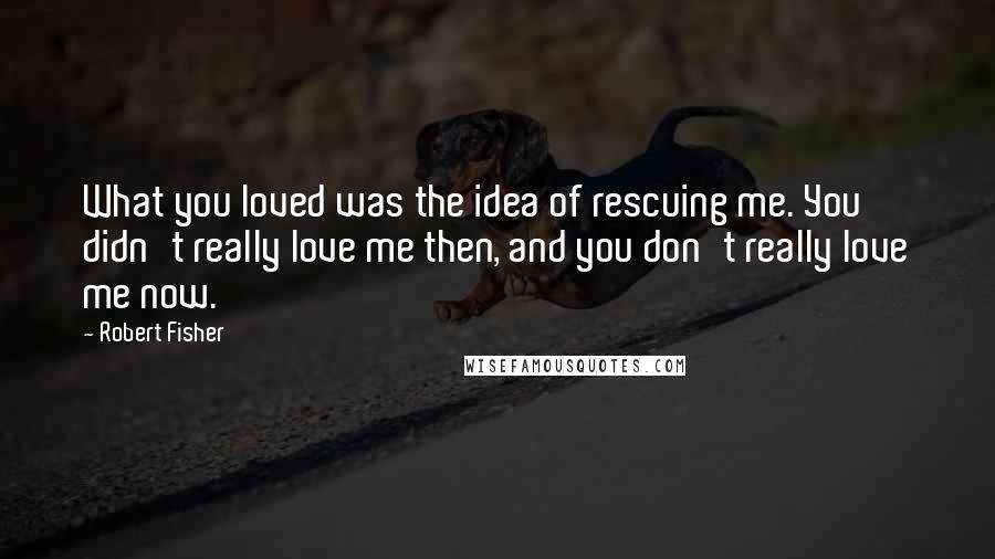 Robert Fisher Quotes: What you loved was the idea of rescuing me. You didn't really love me then, and you don't really love me now.