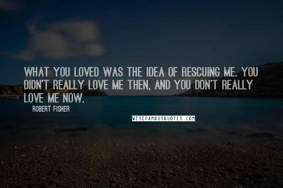 Robert Fisher Quotes: What you loved was the idea of rescuing me. You didn't really love me then, and you don't really love me now.