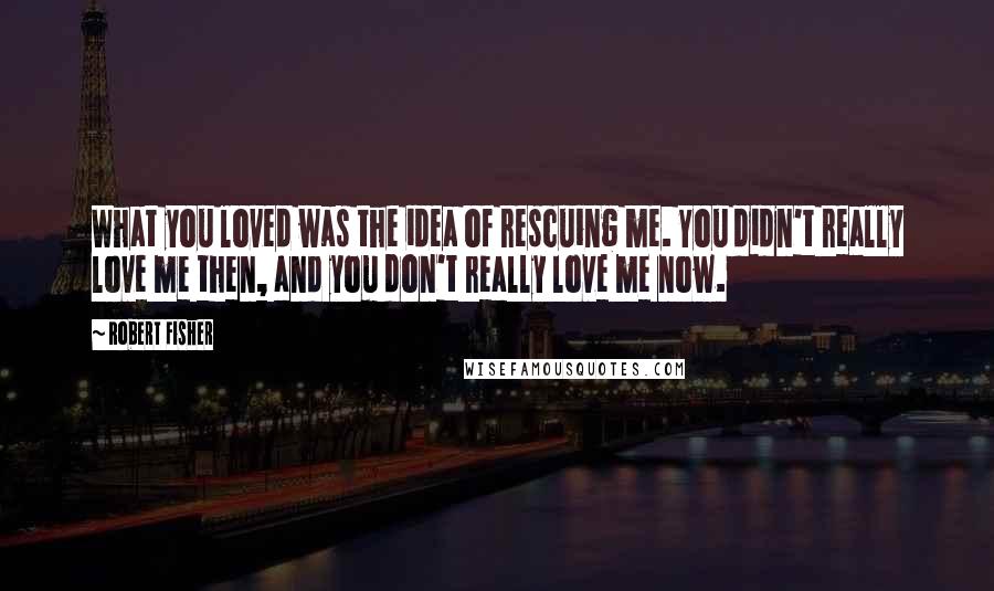 Robert Fisher Quotes: What you loved was the idea of rescuing me. You didn't really love me then, and you don't really love me now.