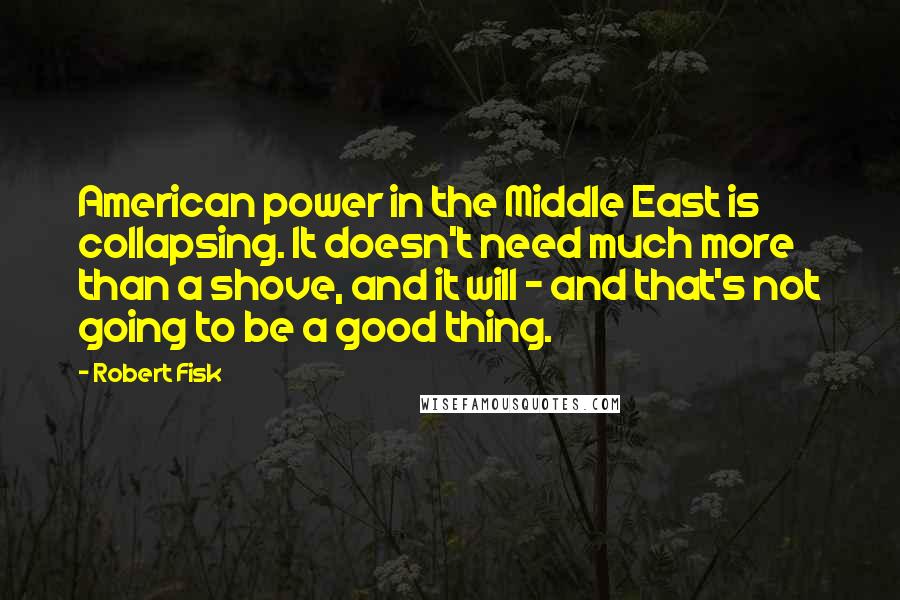Robert Fisk Quotes: American power in the Middle East is collapsing. It doesn't need much more than a shove, and it will - and that's not going to be a good thing.