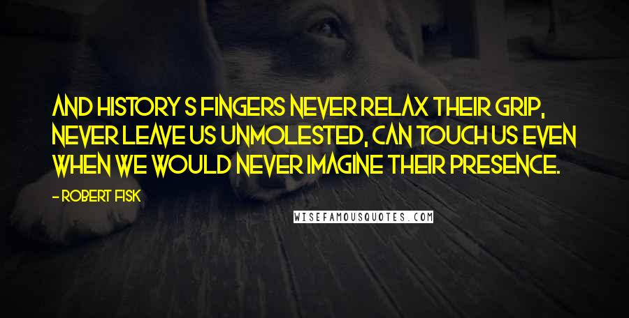 Robert Fisk Quotes: And history s fingers never relax their grip, never leave us unmolested, can touch us even when we would never imagine their presence.