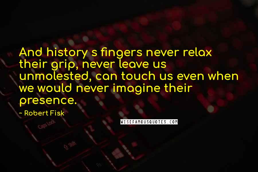 Robert Fisk Quotes: And history s fingers never relax their grip, never leave us unmolested, can touch us even when we would never imagine their presence.