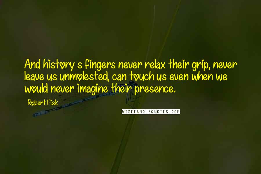 Robert Fisk Quotes: And history s fingers never relax their grip, never leave us unmolested, can touch us even when we would never imagine their presence.