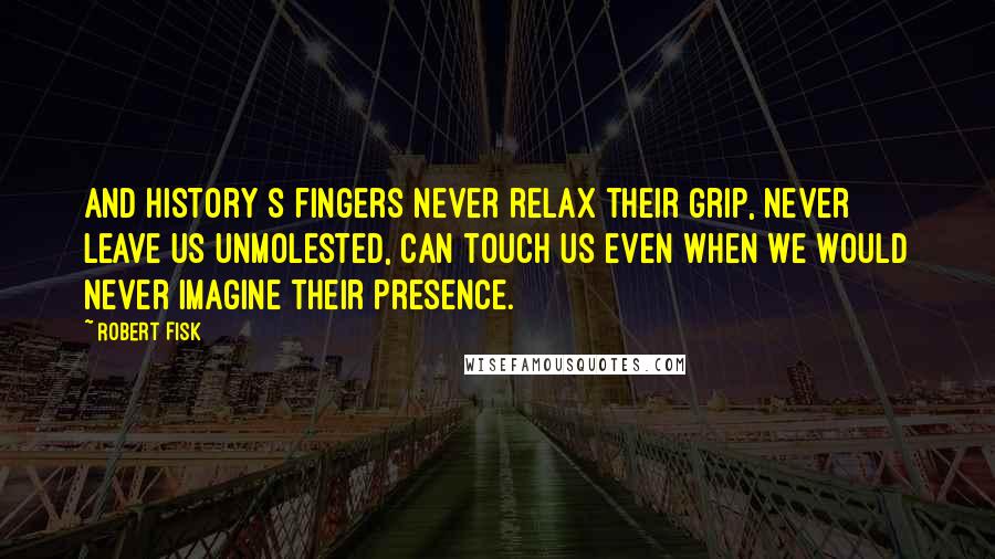 Robert Fisk Quotes: And history s fingers never relax their grip, never leave us unmolested, can touch us even when we would never imagine their presence.