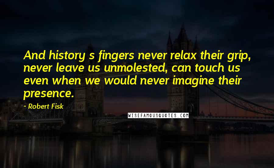 Robert Fisk Quotes: And history s fingers never relax their grip, never leave us unmolested, can touch us even when we would never imagine their presence.