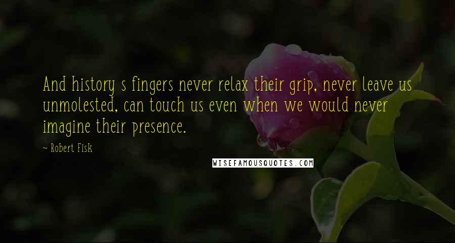Robert Fisk Quotes: And history s fingers never relax their grip, never leave us unmolested, can touch us even when we would never imagine their presence.