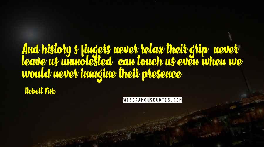 Robert Fisk Quotes: And history s fingers never relax their grip, never leave us unmolested, can touch us even when we would never imagine their presence.
